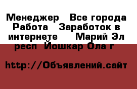 Менеджер - Все города Работа » Заработок в интернете   . Марий Эл респ.,Йошкар-Ола г.